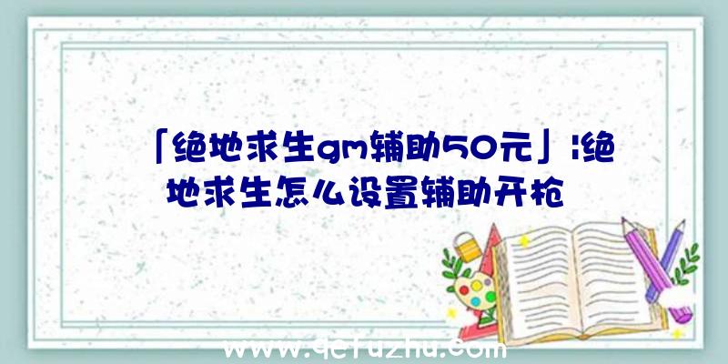 「绝地求生gm辅助50元」|绝地求生怎么设置辅助开枪